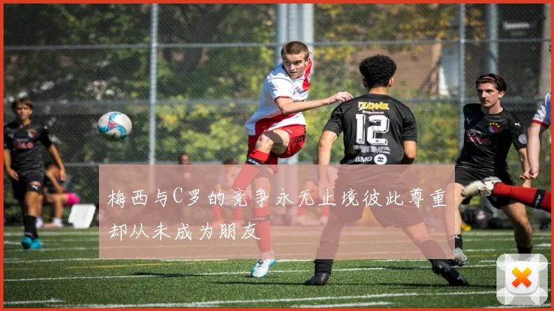 梅西与C罗的竞争永无止境彼此尊重却从未成为朋友