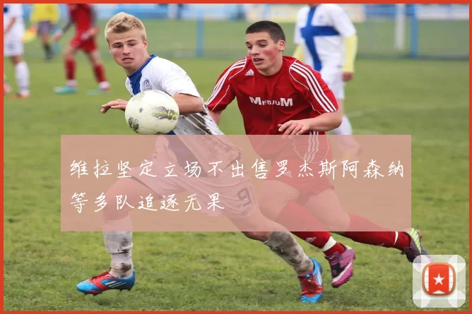 维拉坚定立场不出售罗杰斯阿森纳等多队追逐无果