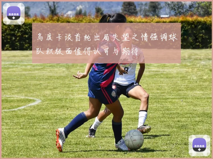 乌度卡谈首轮出局失望之情强调球队积极面值得认可与期待