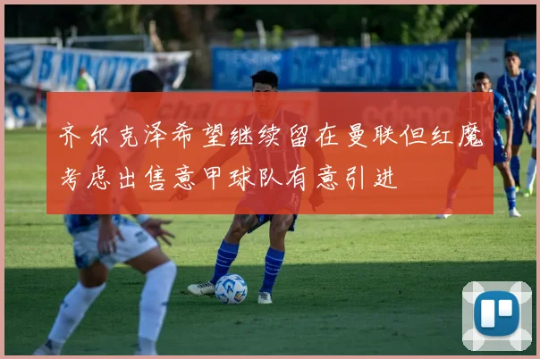 齐尔克泽希望继续留在曼联但红魔考虑出售意甲球队有意引进