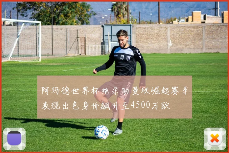 阿玛德世界杯绝杀助曼联崛起赛季表现出色身价飙升至4500万欧