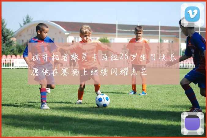 祝开拓者球员卡马拉26岁生日快乐愿他在赛场上继续闪耀光芒
