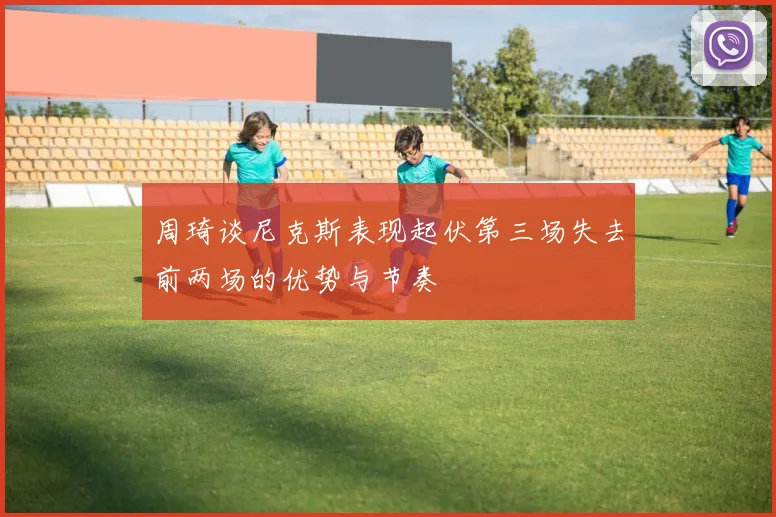 周琦谈尼克斯表现起伏第三场失去前两场的优势与节奏
