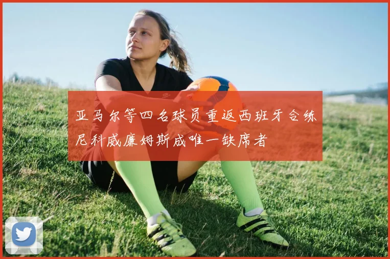 亚马尔等四名球员重返西班牙合练尼科威廉姆斯成唯一缺席者