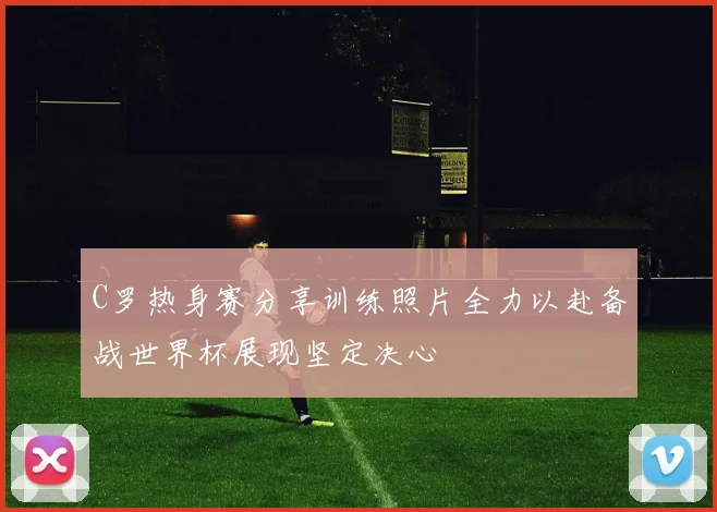 C罗热身赛分享训练照片全力以赴备战世界杯展现坚定决心