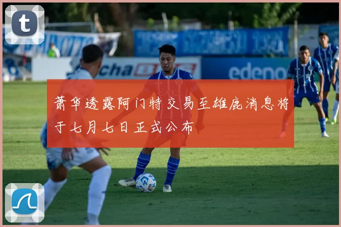 萧华透露阿门特交易至雄鹿消息将于七月七日正式公布