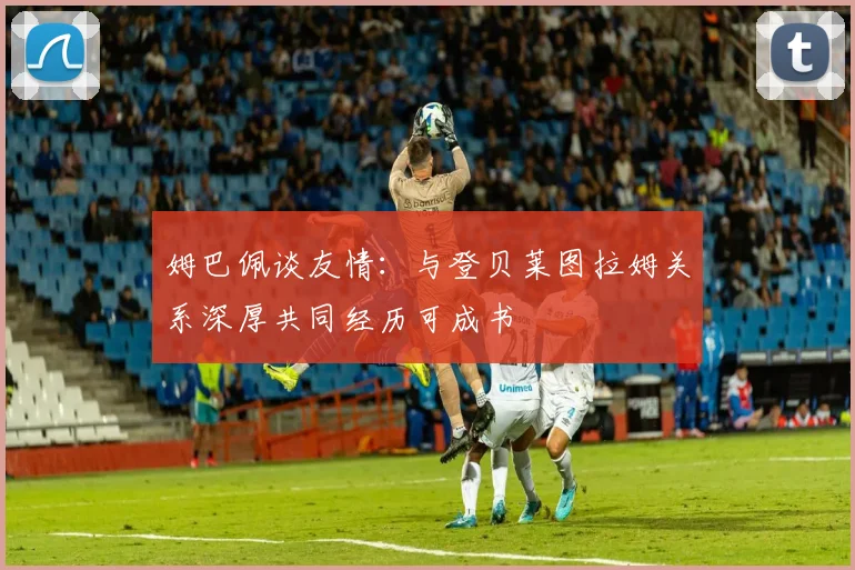 姆巴佩谈友情：与登贝莱图拉姆关系深厚共同经历可成书