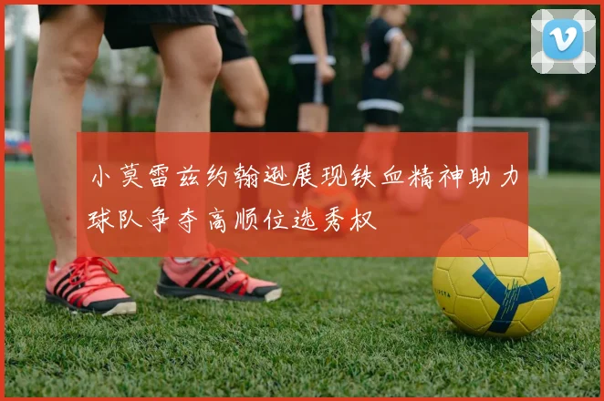 小莫雷兹约翰逊展现铁血精神助力球队争夺高顺位选秀权