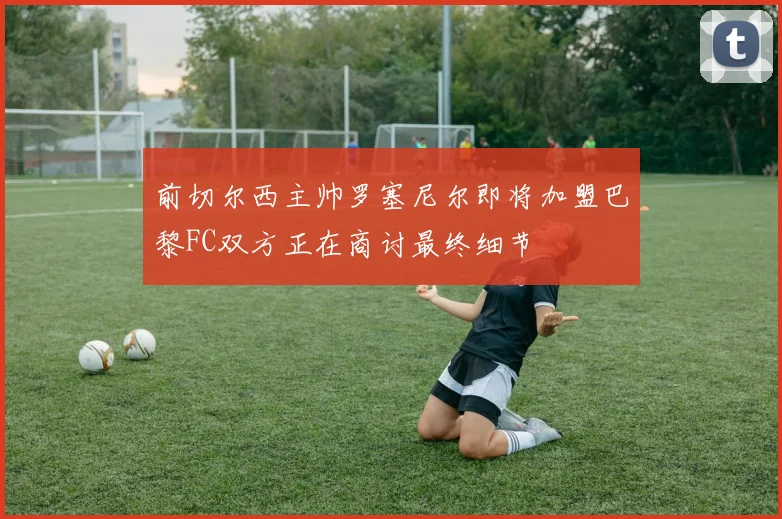 前切尔西主帅罗塞尼尔即将加盟巴黎FC双方正在商讨最终细节