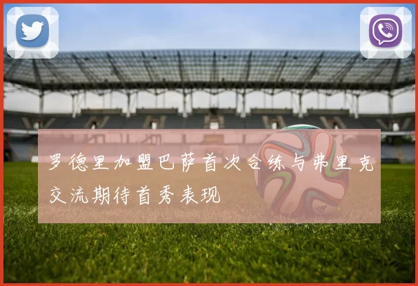 罗德里加盟巴萨首次合练与弗里克交流期待首秀表现