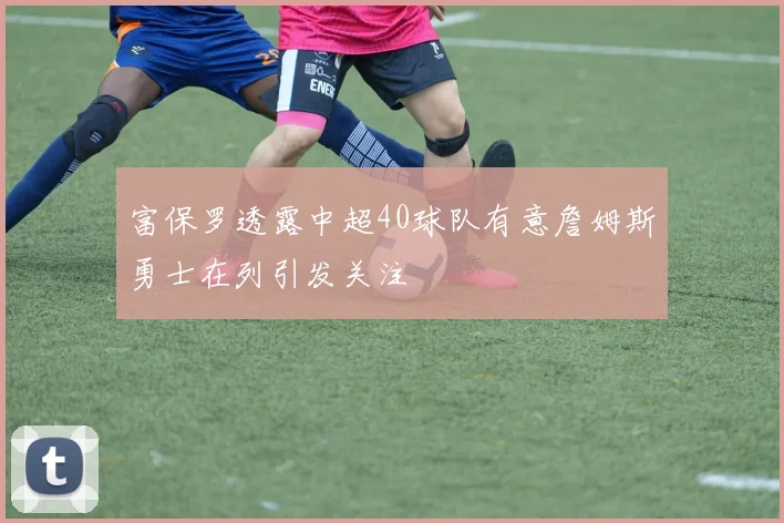 富保罗透露中超40球队有意詹姆斯勇士在列引发关注