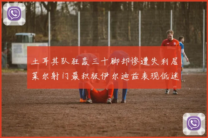 土耳其队狂轰三十脚却惨遭失利居莱尔射门最积极伊尔迪兹表现低迷
