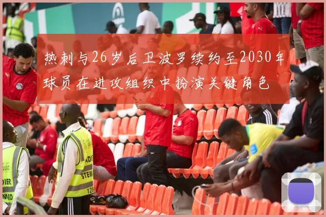 热刺与26岁后卫波罗续约至2030年球员在进攻组织中扮演关键角色
