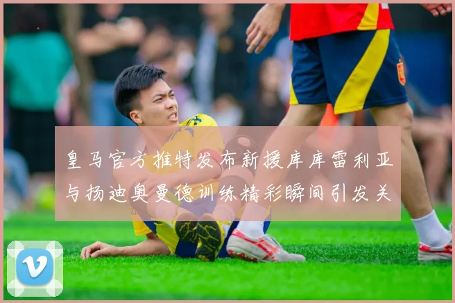 皇马官方推特发布新援库库雷利亚与扬迪奥曼德训练精彩瞬间引发关注