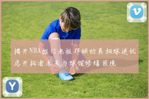 揭开NBA抠门老板邓顿的真相球迷忧虑开拓者未来与球馆修缮困境
